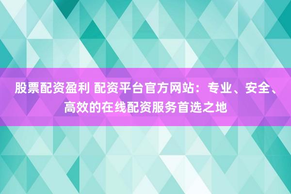 股票配资盈利 配资平台官方网站：专业、安全、高效的在线配资服务首选之地