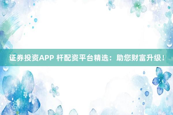 证券投资APP 杆配资平台精选：助您财富升级！