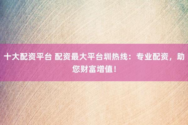 十大配资平台 配资最大平台圳热线：专业配资，助您财富增值！