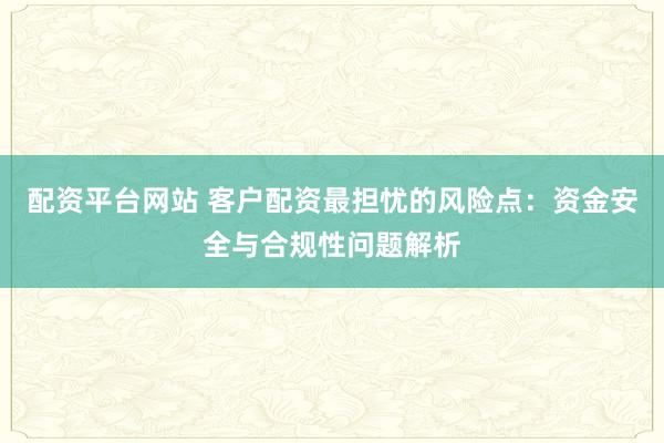 配资平台网站 客户配资最担忧的风险点：资金安全与合规性问题解析