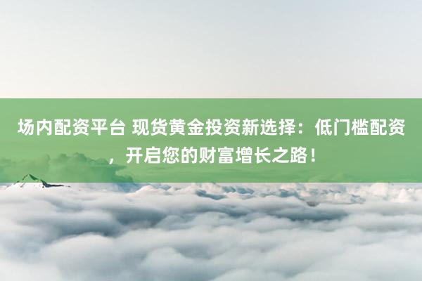 场内配资平台 现货黄金投资新选择：低门槛配资，开启您的财富增长之路！