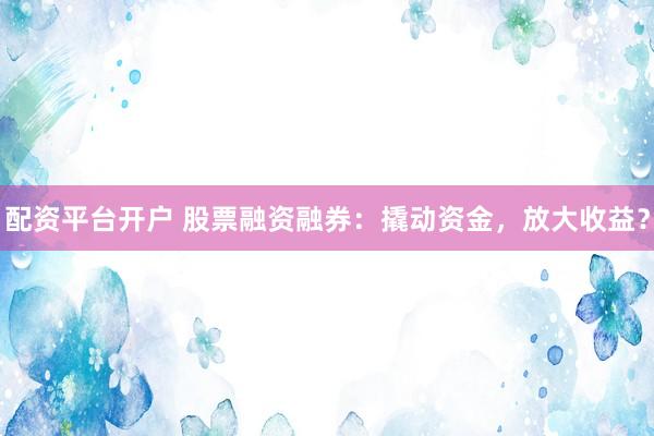 配资平台开户 股票融资融券：撬动资金，放大收益？