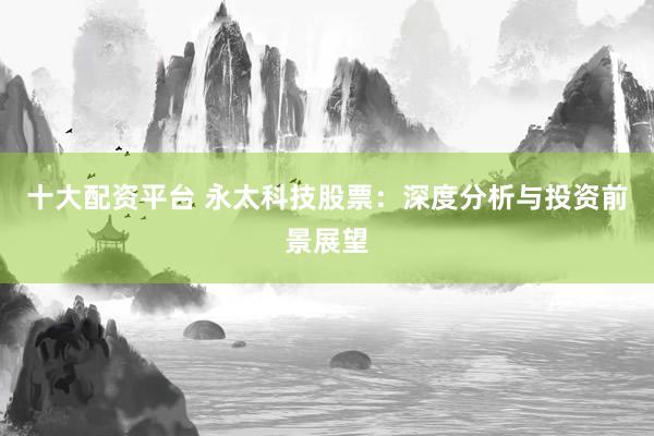 十大配资平台 永太科技股票：深度分析与投资前景展望