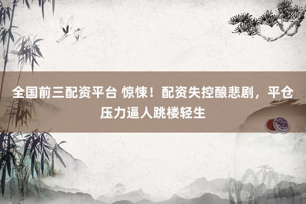 全国前三配资平台 惊悚！配资失控酿悲剧，平仓压力逼人跳楼轻生