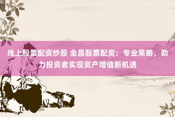 线上股票配资炒股 金昌股票配资：专业策略，助力投资者实现资产增值新机遇