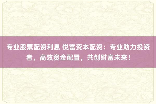 专业股票配资利息 悦富资本配资：专业助力投资者，高效资金配置，共创财富未来！
