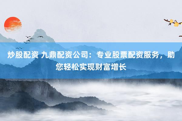 炒股配资 九鼎配资公司：专业股票配资服务，助您轻松实现财富增长