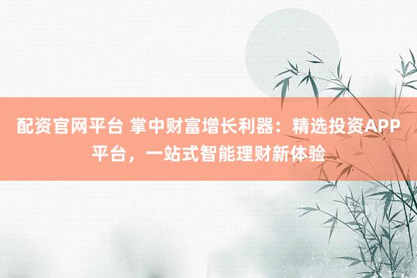 配资官网平台 掌中财富增长利器：精选投资APP平台，一站式智能理财新体验