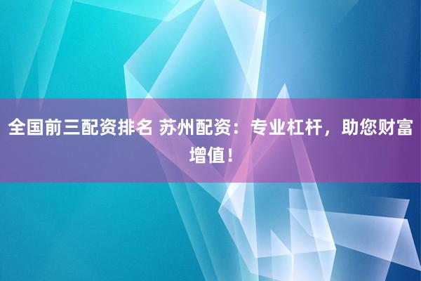 全国前三配资排名 苏州配资：专业杠杆，助您财富增值！