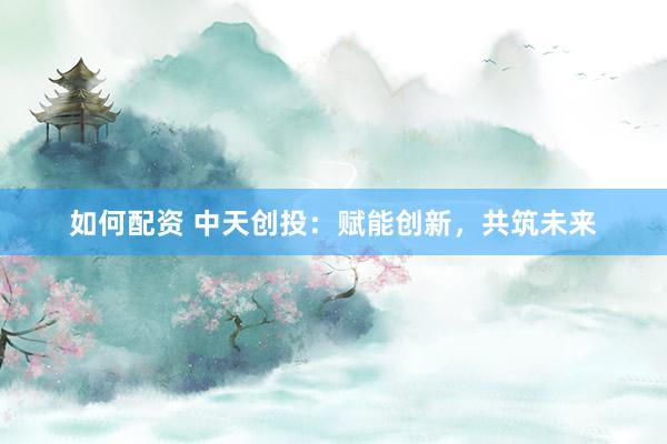 如何配资 中天创投：赋能创新，共筑未来