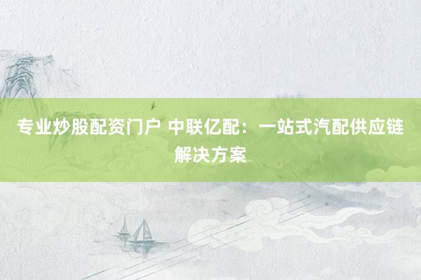 专业炒股配资门户 中联亿配：一站式汽配供应链解决方案
