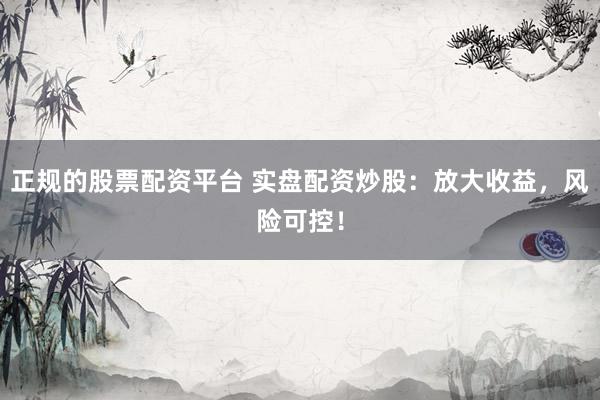 正规的股票配资平台 实盘配资炒股：放大收益，风险可控！