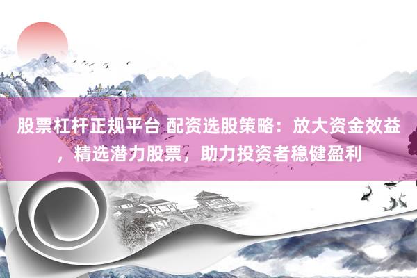 股票杠杆正规平台 配资选股策略：放大资金效益，精选潜力股票，助力投资者稳健盈利