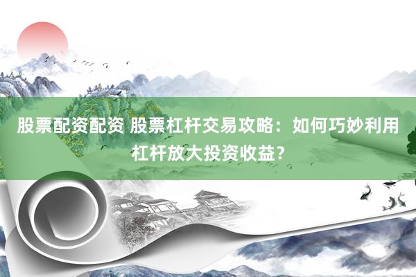 股票配资配资 股票杠杆交易攻略：如何巧妙利用杠杆放大投资收益？