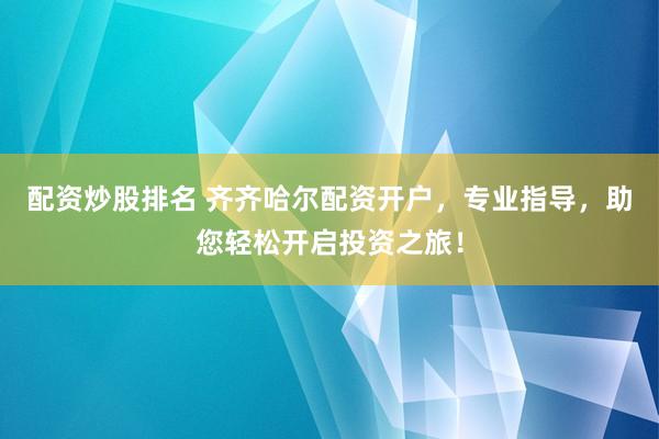 配资炒股排名 齐齐哈尔配资开户，专业指导，助您轻松开启投资之旅！