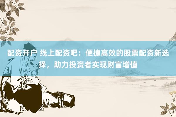 配资开户 线上配资吧：便捷高效的股票配资新选择，助力投资者实现财富增值