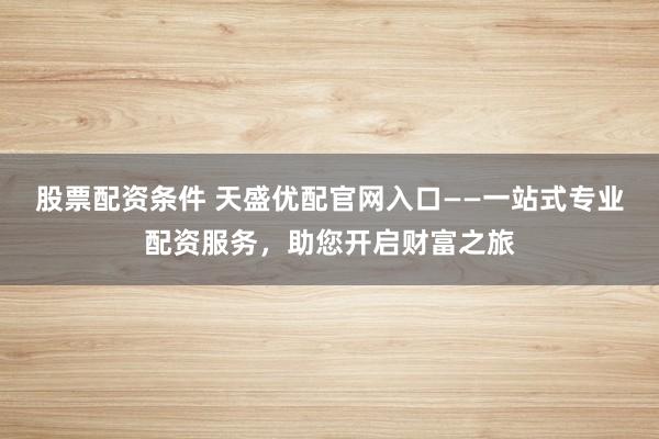 股票配资条件 天盛优配官网入口——一站式专业配资服务，助您开启财富之旅