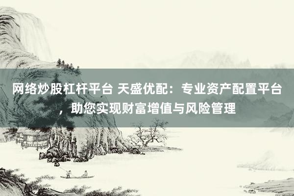 网络炒股杠杆平台 天盛优配：专业资产配置平台，助您实现财富增值与风险管理