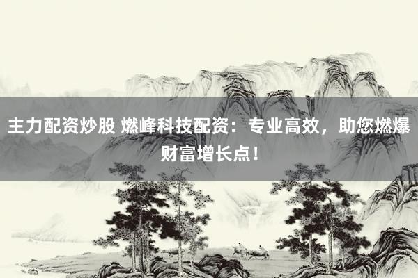 主力配资炒股 燃峰科技配资：专业高效，助您燃爆财富增长点！