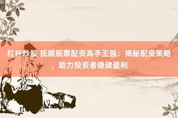 杠杆炒股 抚顺股票配资高手王强：揭秘配资策略，助力投资者稳健盈利