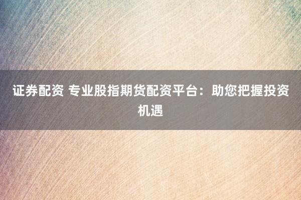 证券配资 专业股指期货配资平台：助您把握投资机遇