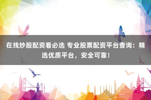 在线炒股配资看必选 专业股票配资平台查询：精选优质平台，安全可靠！