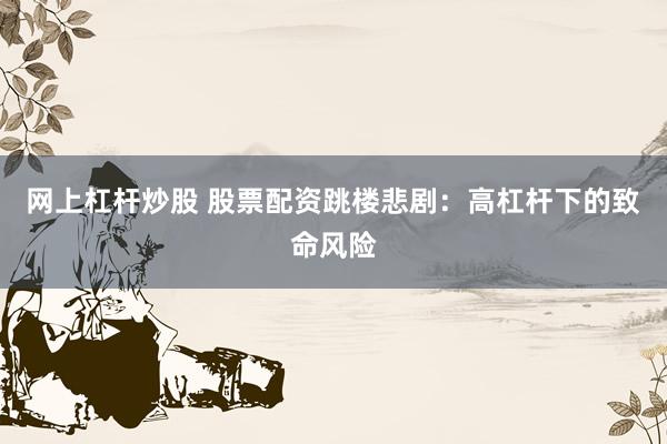 网上杠杆炒股 股票配资跳楼悲剧：高杠杆下的致命风险