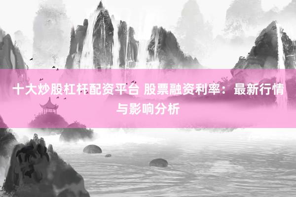 十大炒股杠杆配资平台 股票融资利率：最新行情与影响分析