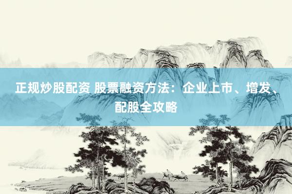 正规炒股配资 股票融资方法：企业上市、增发、配股全攻略