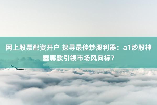 网上股票配资开户 探寻最佳炒股利器：a1炒股神器哪款引领市场风向标？