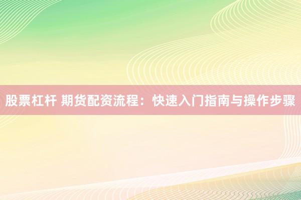 股票杠杆 期货配资流程：快速入门指南与操作步骤