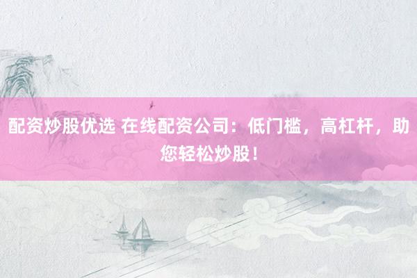 配资炒股优选 在线配资公司：低门槛，高杠杆，助您轻松炒股！