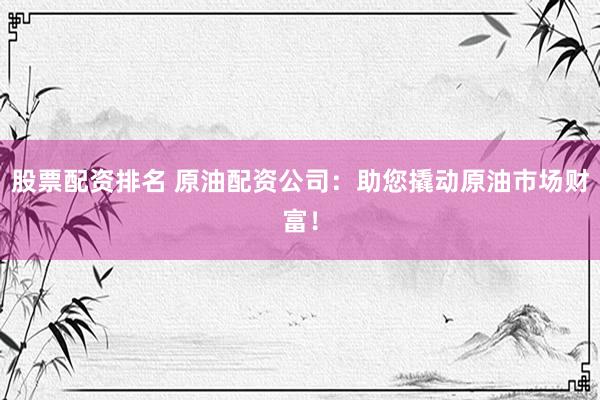 股票配资排名 原油配资公司：助您撬动原油市场财富！