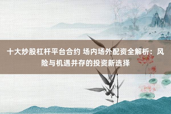 十大炒股杠杆平台合约 场内场外配资全解析：风险与机遇并存的投资新选择