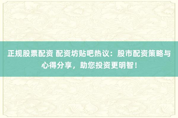 正规股票配资 配资坊贴吧热议：股市配资策略与心得分享，助您投资更明智！