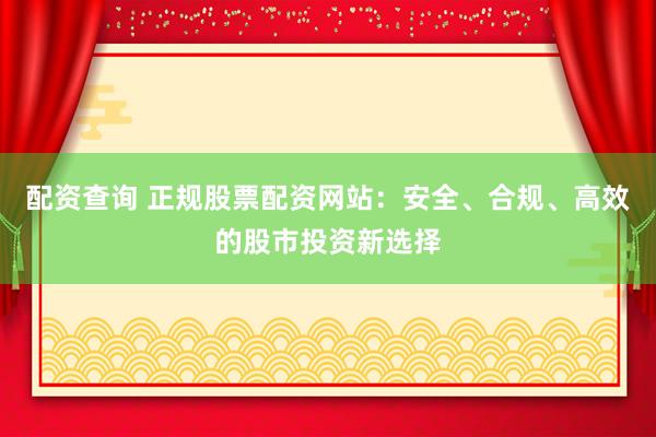 配资查询 正规股票配资网站：安全、合规、高效的股市投资新选择