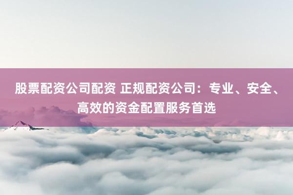 股票配资公司配资 正规配资公司：专业、安全、高效的资金配置服务首选