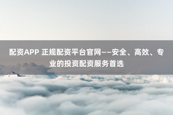 配资APP 正规配资平台官网——安全、高效、专业的投资配资服务首选