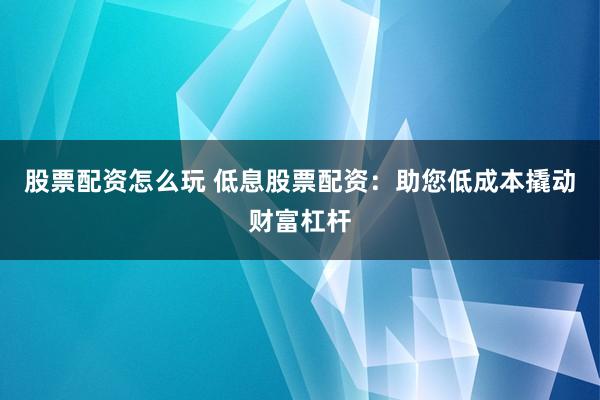 股票配资怎么玩 低息股票配资：助您低成本撬动财富杠杆
