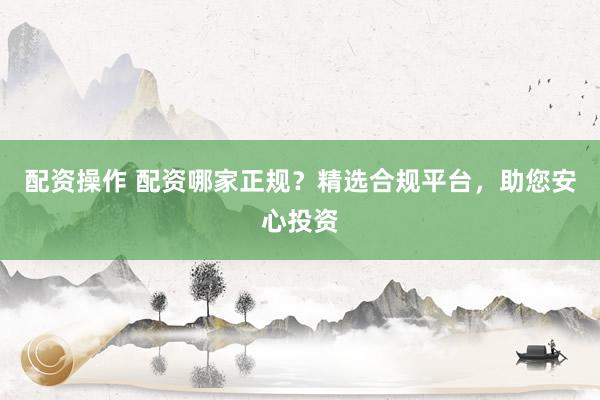 配资操作 配资哪家正规？精选合规平台，助您安心投资
