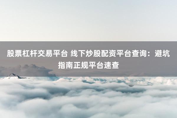 股票杠杆交易平台 线下炒股配资平台查询：避坑指南正规平台速查