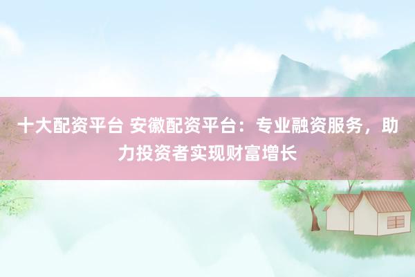 十大配资平台 安徽配资平台：专业融资服务，助力投资者实现财富增长