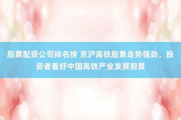 股票配资公司排名榜 京沪高铁股票走势强劲，投资者看好中国高铁产业发展前景