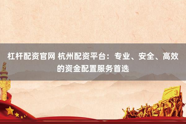 杠杆配资官网 杭州配资平台：专业、安全、高效的资金配置服务首选