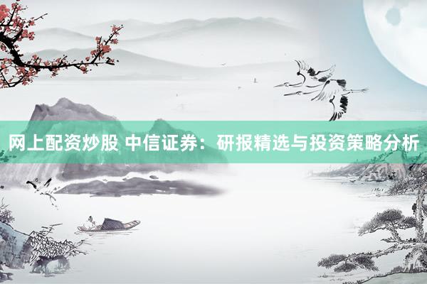 网上配资炒股 中信证券：研报精选与投资策略分析