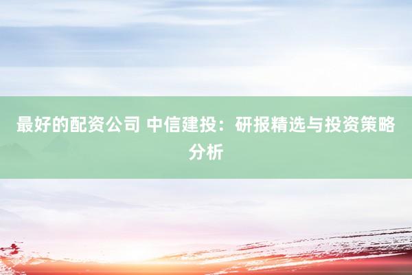 最好的配资公司 中信建投：研报精选与投资策略分析
