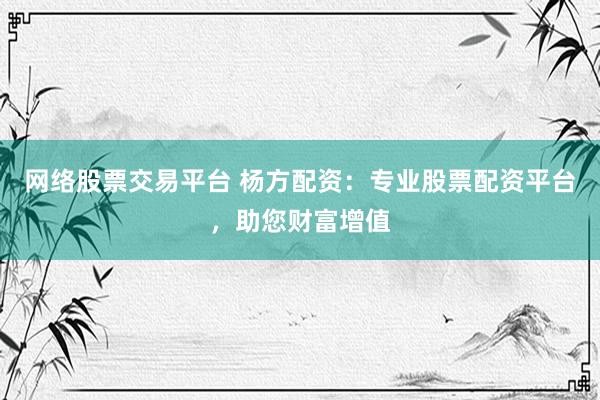 网络股票交易平台 杨方配资：专业股票配资平台，助您财富增值
