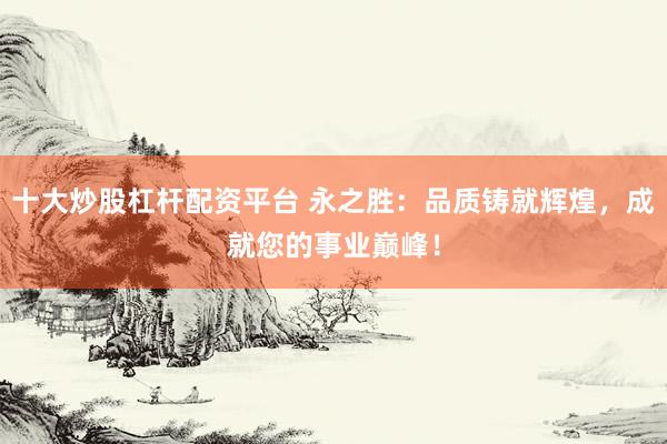 十大炒股杠杆配资平台 永之胜：品质铸就辉煌，成就您的事业巅峰！