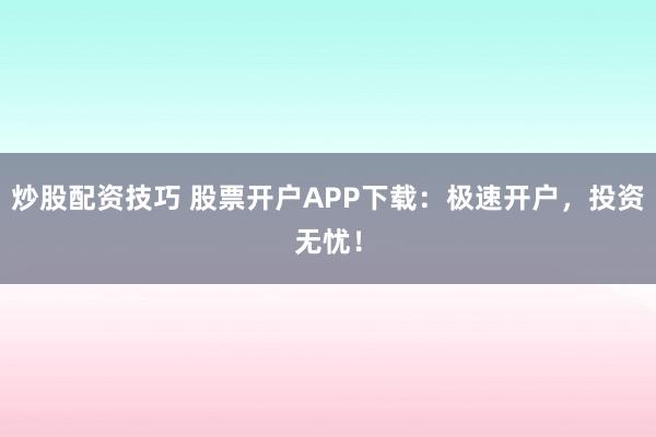 炒股配资技巧 股票开户APP下载：极速开户，投资无忧！