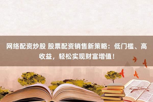 网络配资炒股 股票配资销售新策略：低门槛、高收益，轻松实现财富增值！